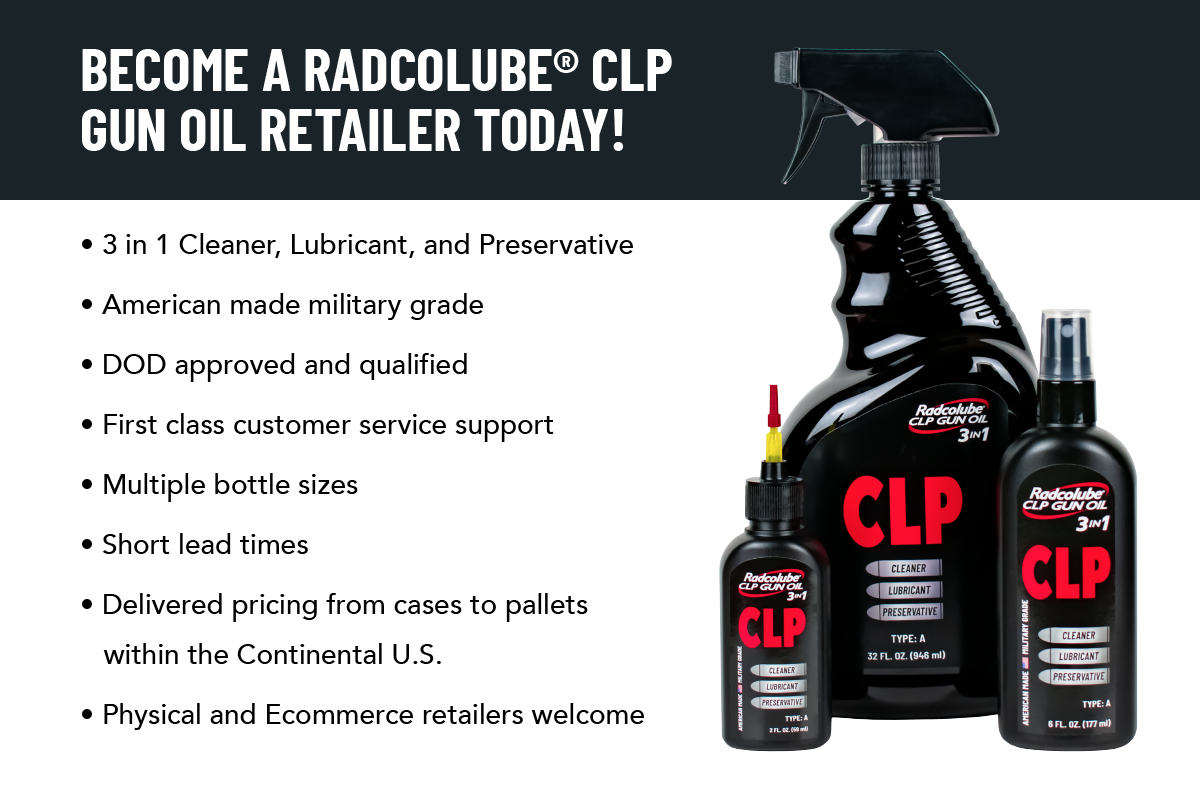 BECOME A RADCOLUBE® CLP GUN OIL RETAILER TODAY! 3 In 1 Cleaner, Lubricant, and Preservative American Made Military Grade DOD Approved and Qualified First Class Customer Service Support Multiple Bottle Sizes Short Lead Times Delivered pricing from Cases to Pallets within the Continental U.S. Physical and Ecommerce Retailers Welcome